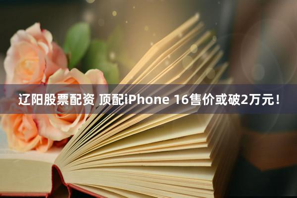 辽阳股票配资 顶配iPhone 16售价或破2万元！