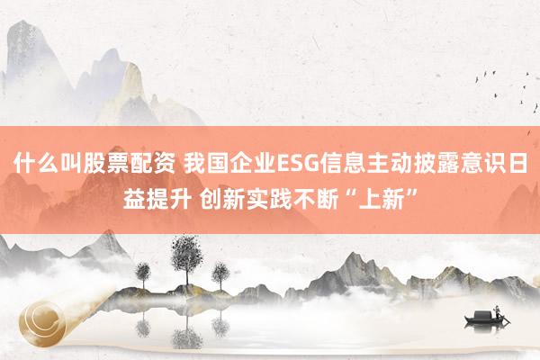 什么叫股票配资 我国企业ESG信息主动披露意识日益提升 创新实践不断“上新”