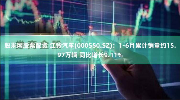 股米网股票配资 江铃汽车(000550.SZ)：1-6月累计销量约15.97万辆 同比增长9.11%