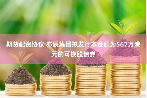 期货配资协议 亦辰集团拟发行本金额为567万港元的可换股债券