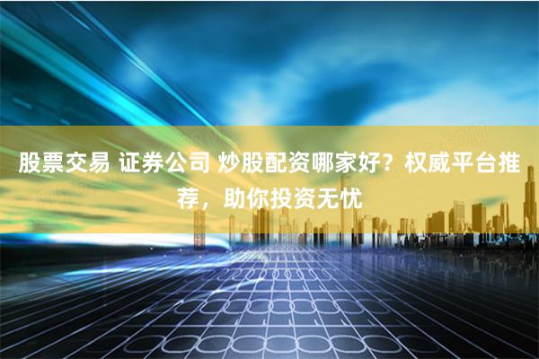 股票交易 证券公司 炒股配资哪家好？权威平台推荐，助你投资无忧