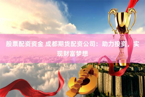 股票配资资金 成都期货配资公司：助力投资，实现财富梦想