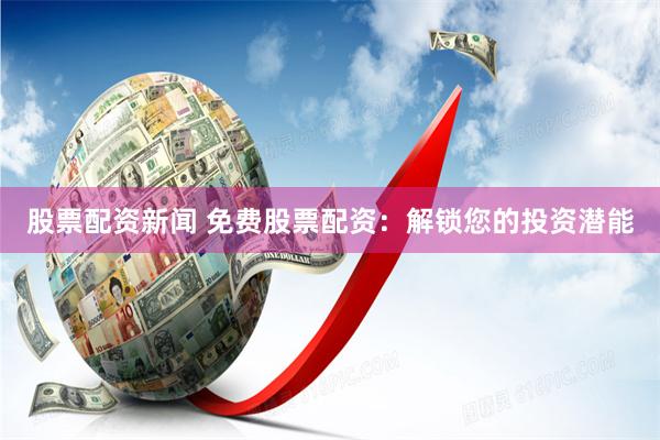 股票配资新闻 免费股票配资：解锁您的投资潜能