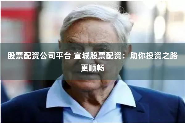 股票配资公司平台 宣城股票配资：助你投资之路更顺畅