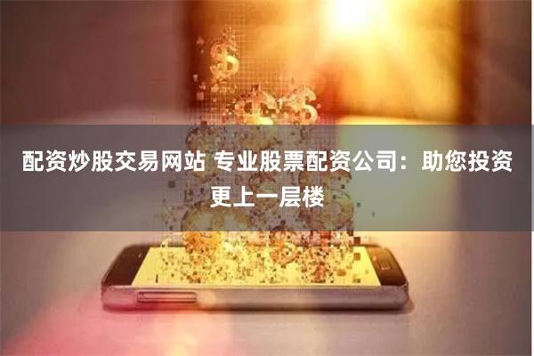 配资炒股交易网站 专业股票配资公司：助您投资更上一层楼