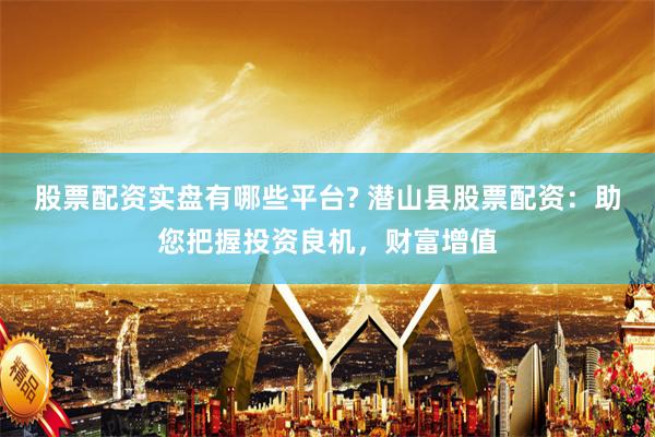 股票配资实盘有哪些平台? 潜山县股票配资：助您把握投资良机，财富增值