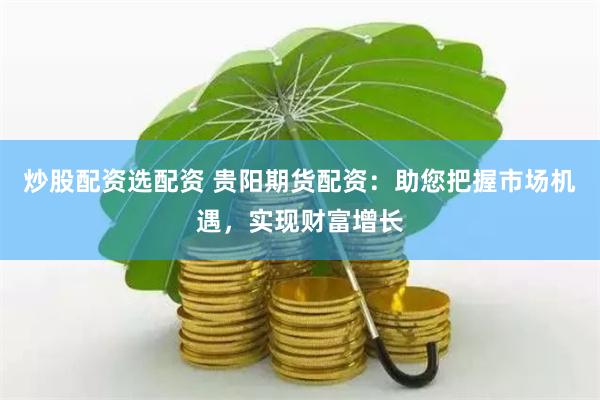 炒股配资选配资 贵阳期货配资：助您把握市场机遇，实现财富增长