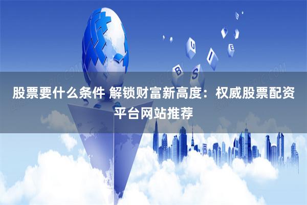 股票要什么条件 解锁财富新高度：权威股票配资平台网站推荐