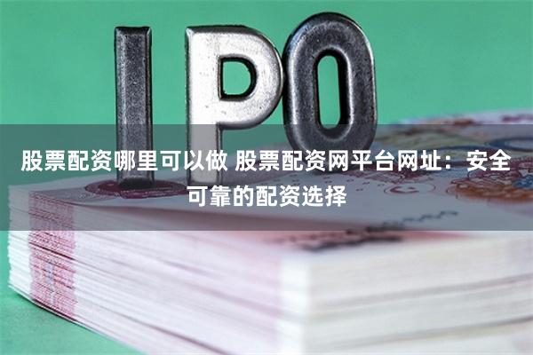 股票配资哪里可以做 股票配资网平台网址：安全可靠的配资选择