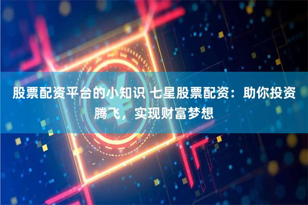 股票配资平台的小知识 七星股票配资：助你投资腾飞，实现财富梦想