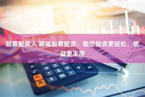 股票配资人 聊城股票配资：助您投资更轻松，收益更丰厚