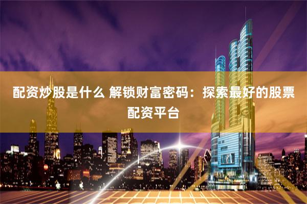 配资炒股是什么 解锁财富密码：探索最好的股票配资平台