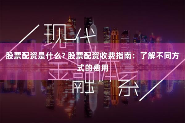 股票配资是什么? 股票配资收费指南：了解不同方式的费用