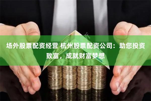 场外股票配资经营 杭州股票配资公司：助您投资致富，成就财富梦想