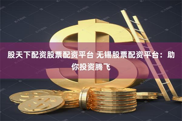 股天下配资股票配资平台 无锡股票配资平台：助你投资腾飞