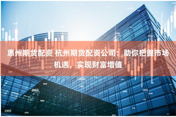 惠州期货配资 杭州期货配资公司：助你把握市场机遇，实现财富增值