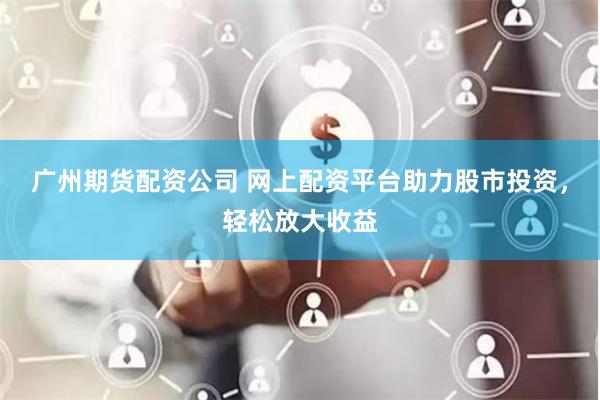 广州期货配资公司 网上配资平台助力股市投资，轻松放大收益