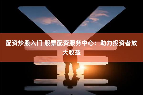 配资炒股入门 股票配资服务中心：助力投资者放大收益
