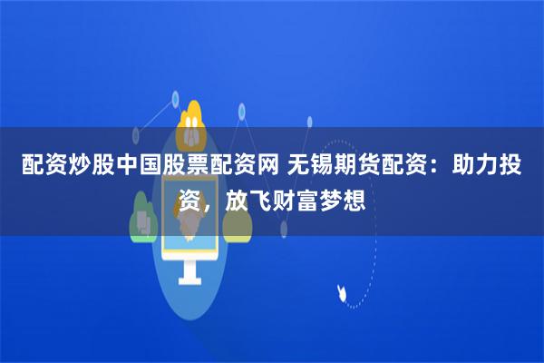 配资炒股中国股票配资网 无锡期货配资:助力投资,放飞财富梦想