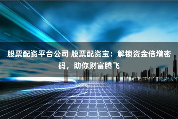 股票配资平台公司 股票配资宝:解锁资金倍增密码,助你财富腾飞
