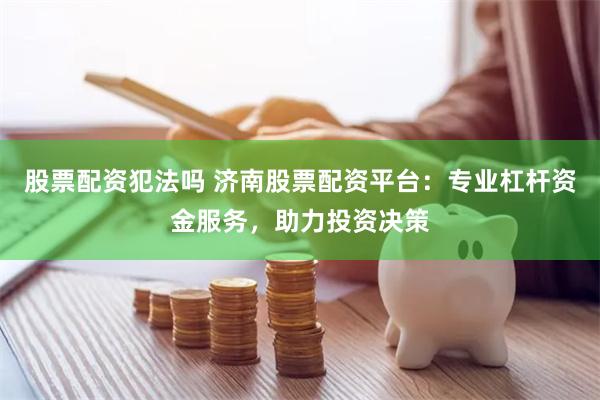 股票配资犯法吗 济南股票配资平台:专业杠杆资金服务,助力投资决策