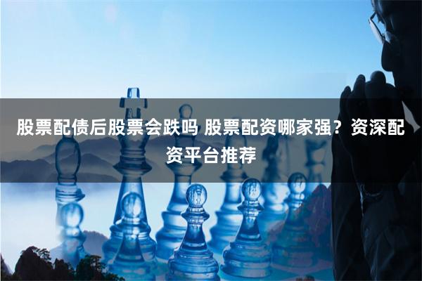 股票配债后股票会跌吗 股票配资哪家强？资深配资平台推荐