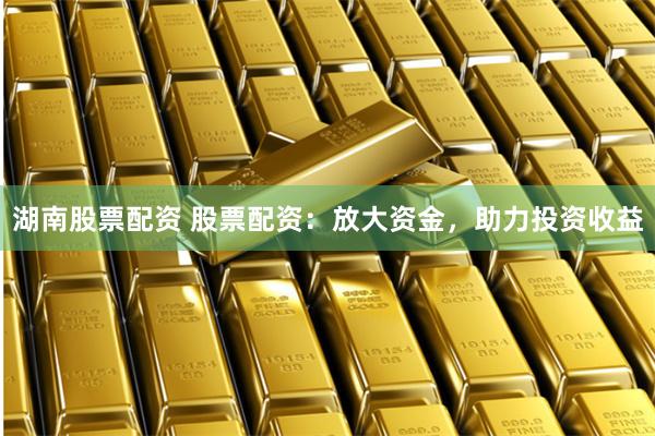 湖南股票配资 股票配资：放大资金，助力投资收益