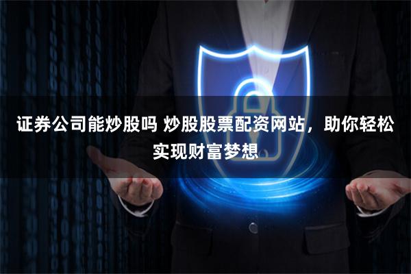 证券公司能炒股吗 炒股股票配资网站，助你轻松实现财富梦想